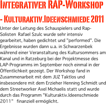 
Integrativer RAP-Workshop - Kulturaktiv.Ideenschmiede 2011
Unter der Leitung des Schauspielers und Rap-Solisten Rafael Szulc wurde sehr intensiv gearbeitet, haben gedichtet und "performed". Die Ergebnisse wurden dann u.a. in Schwarzenbek während einer Veranstaltung des Kultursommers am Kanal und in Ratzeburg bei der Projektmesse des LAP-Programms im September noch einmal in der Öffentlichkeit gezeigt. Der Workshop fand in Zusammenarbeit mit dem JUZ Taktlos und insbesondere mit dem Erzieher Henning Schmidt und dem Streetworker Axel Michaelis statt und wurde durch das Programm "Kulturaktiv.Ideenschmiede 2011"  finanziell ermöglicht. 